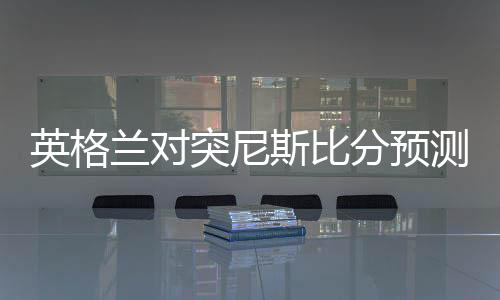 英格兰对突尼斯比分预测：实力分析+比赛前瞻+首发阵容