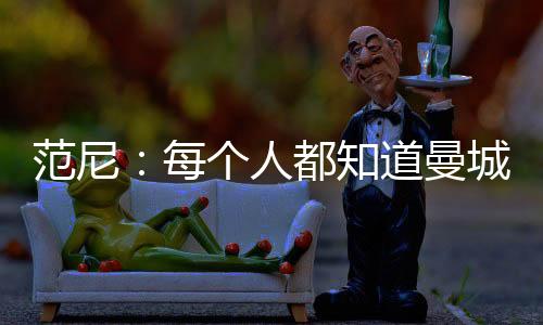 范尼：每个人都知道曼城的实力 希望瓦尔迪能复出