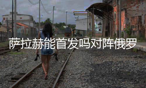 萨拉赫能首发吗对阵俄罗斯胜算多少 将向C罗发起挑战