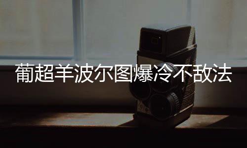 葡超羊波尔图爆冷不敌法马利康 佩佩“神演技”逃过点球判罚