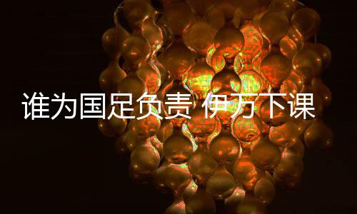 谁为国足负责 伊万下课有用吗?武磊等一代球员梦碎