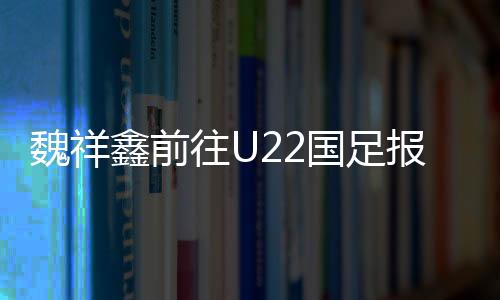 魏祥鑫前往U22国足报到:留洋 越早出去越好