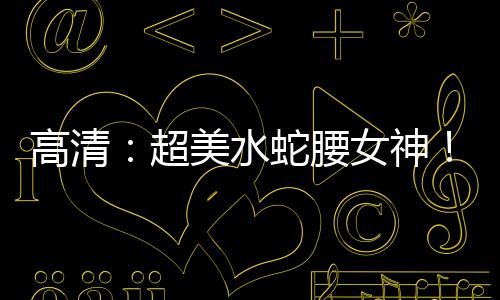 高清：超美水蛇腰女神！55cm蜂腰马甲线撩人