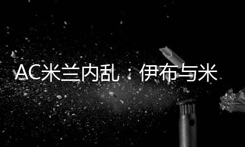AC米兰内乱:伊布与米兰CEO加齐迪斯争吵 很难再留队