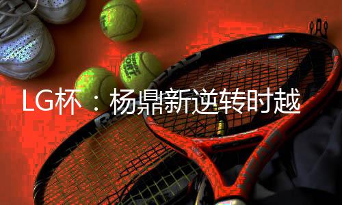 LG杯：杨鼎新逆转时越夺第23届世界围棋决赛冠军