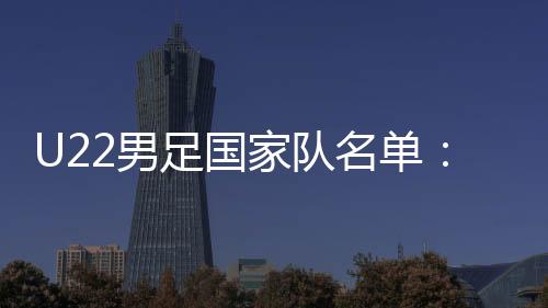 U22男足国家队名单:拜合拉木回归 魏祥鑫跳级入选