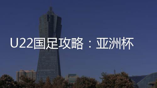 U22国足攻略:亚洲杯坐镇西安捞足净胜球 决战袋鼠