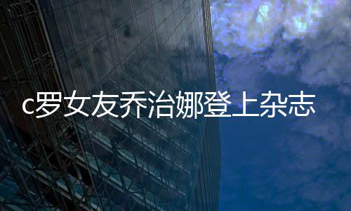 c罗女友乔治娜登上杂志封面 透露保持身材的秘密