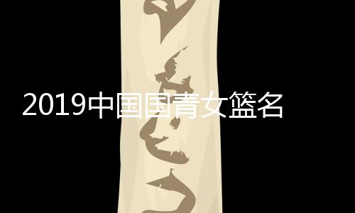 2019中国国青女篮名单 U19女篮世界杯12人参赛名单汇总