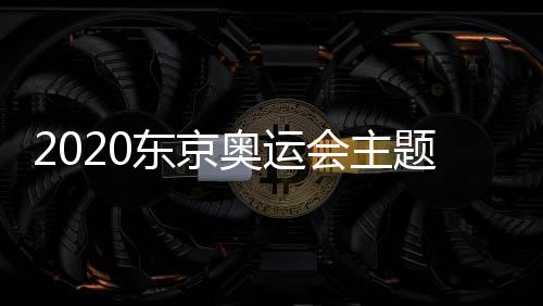 2020东京奥运会主题口号发布 大坂直美成宣传片主角