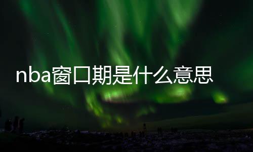 nba窗口期是什么意思 NBA将在6月23日开启窗口期